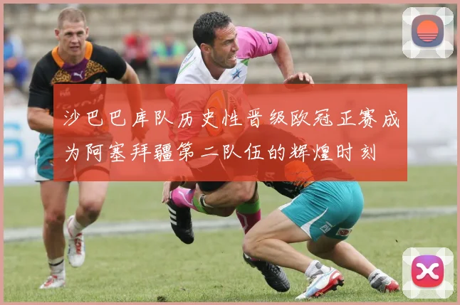 沙巴巴库队历史性晋级欧冠正赛成为阿塞拜疆第二队伍的辉煌时刻